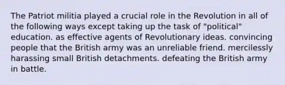 The Patriot militia played a crucial role in the Revolution in all of the following ways except taking up the task of "political" education. as effective agents of Revolutionary ideas. convincing people that the British army was an unreliable friend. mercilessly harassing small British detachments. defeating the British army in battle.