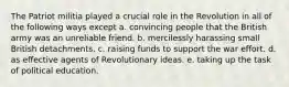 The Patriot militia played a crucial role in the Revolution in all of the following ways except a. convincing people that the British army was an unreliable friend. b. mercilessly harassing small British detachments. c. raising funds to support the war effort. d. as effective agents of Revolutionary ideas. e. taking up the task of political education.