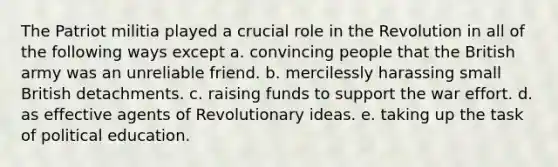 The Patriot militia played a crucial role in the Revolution in all of the following ways except a. convincing people that the British army was an unreliable friend. b. mercilessly harassing small British detachments. c. raising funds to support the war effort. d. as effective agents of Revolutionary ideas. e. taking up the task of political education.