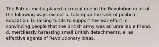 The Patriot militia played a crucial role in the Revolution in all of the following ways except a. taking up the task of political education. b. raising funds to support the war effort. c. convincing people that the British army was an unreliable friend. d. mercilessly harassing small British detachments. e. as effective agents of Revolutionary ideas.