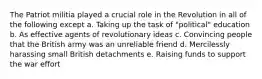 The Patriot militia played a crucial role in the Revolution in all of the following except a. Taking up the task of "political" education b. As effective agents of revolutionary ideas c. Convincing people that the British army was an unreliable friend d. Mercilessly harassing small British detachments e. Raising funds to support the war effort