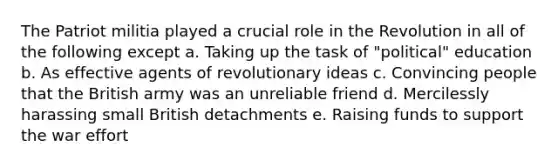 The Patriot militia played a crucial role in the Revolution in all of the following except a. Taking up the task of "political" education b. As effective agents of revolutionary ideas c. Convincing people that the British army was an unreliable friend d. Mercilessly harassing small British detachments e. Raising funds to support the war effort