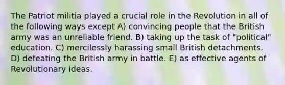 The Patriot militia played a crucial role in the Revolution in all of the following ways except A) convincing people that the British army was an unreliable friend. B) taking up the task of "political" education. C) mercilessly harassing small British detachments. D) defeating the British army in battle. E) as effective agents of Revolutionary ideas.