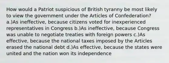 How would a Patriot suspicious of British tyranny be most likely to view the government under the Articles of Confederation? a.)As ineffective, because citizens voted for inexperienced representatives in Congress b.)As ineffective, because Congress was unable to negotiate treaties with foreign powers c.)As effective, because the national taxes imposed by the Articles erased the national debt d.)As effective, because the states were united and the nation won its independence