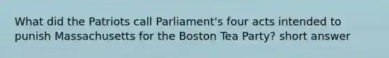 What did the Patriots call Parliament's four acts intended to punish Massachusetts for the Boston Tea Party? short answer