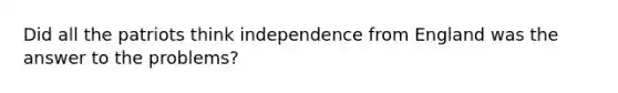 Did all the patriots think independence from England was the answer to the problems?