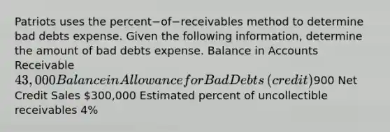 Patriots uses the percent−of−receivables method to determine bad debts expense. Given the following​ information, determine the amount of bad debts expense. Balance in Accounts Receivable 43,000 Balance in Allowance for Bad Debts​ (credit)900 Net Credit Sales 300,000 Estimated percent of uncollectible receivables 4​%