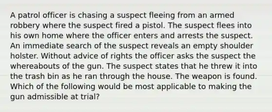 A patrol officer is chasing a suspect fleeing from an armed robbery where the suspect fired a pistol. The suspect flees into his own home where the officer enters and arrests the suspect. An immediate search of the suspect reveals an empty shoulder holster. Without advice of rights the officer asks the suspect the whereabouts of the gun. The suspect states that he threw it into the trash bin as he ran through the house. The weapon is found. Which of the following would be most applicable to making the gun admissible at trial?