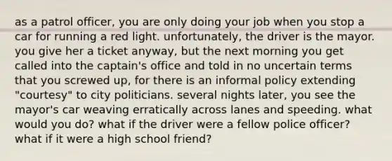 as a patrol officer, you are only doing your job when you stop a car for running a red light. unfortunately, the driver is the mayor. you give her a ticket anyway, but the next morning you get called into the captain's office and told in no uncertain terms that you screwed up, for there is an informal policy extending "courtesy" to city politicians. several nights later, you see the mayor's car weaving erratically across lanes and speeding. what would you do? what if the driver were a fellow police officer? what if it were a high school friend?