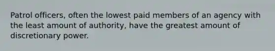 Patrol officers, often the lowest paid members of an agency with the least amount of authority, have the greatest amount of discretionary power.