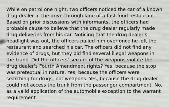 While on patrol one night, two officers noticed the car of a known drug dealer in the drive-through lane of a fast-food restaurant. Based on prior discussions with informants, the officers had probable cause to believe that the drug dealer regularly made drug deliveries from his car. Noticing that the drug dealer's headlight was out, the officers pulled him over once he left the restaurant and searched his car. The officers did not find any evidence of drugs, but they did find several illegal weapons in the trunk. Did the officers' seizure of the weapons violate the drug dealer's Fourth Amendment rights? Yes, because the stop was pretextual in nature. Yes, because the officers were searching for drugs, not weapons. Yes, because the drug dealer could not access the trunk from the passenger compartment. No, as a valid application of the automobile exception to the warrant requirement.