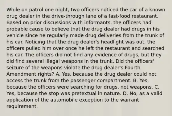 While on patrol one night, two officers noticed the car of a known drug dealer in the drive-through lane of a fast-food restaurant. Based on prior discussions with informants, the officers had probable cause to believe that the drug dealer had drugs in his vehicle since he regularly made drug deliveries from the trunk of his car. Noticing that the drug dealer's headlight was out, the officers pulled him over once he left the restaurant and searched his car. The officers did not find any evidence of drugs, but they did find several illegal weapons in the trunk. Did the officers' seizure of the weapons violate the drug dealer's Fourth Amendment rights? A. Yes, because the drug dealer could not access the trunk from the passenger compartment. B. Yes, because the officers were searching for drugs, not weapons. C. Yes, because the stop was pretextual in nature. D. No, as a valid application of the automobile exception to the warrant requirement.