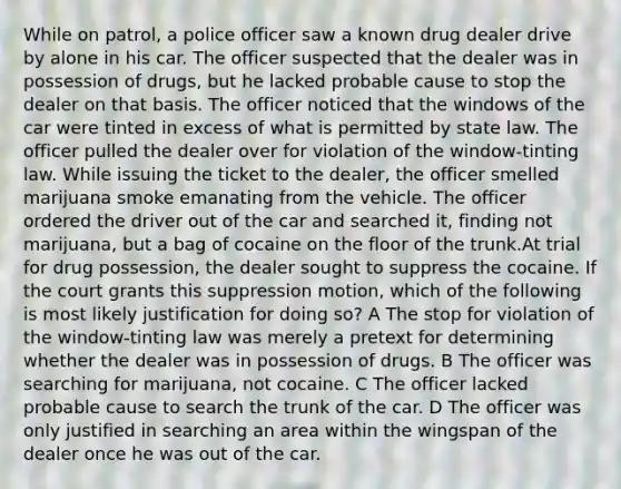 While on patrol, a police officer saw a known drug dealer drive by alone in his car. The officer suspected that the dealer was in possession of drugs, but he lacked probable cause to stop the dealer on that basis. The officer noticed that the windows of the car were tinted in excess of what is permitted by state law. The officer pulled the dealer over for violation of the window-tinting law. While issuing the ticket to the dealer, the officer smelled marijuana smoke emanating from the vehicle. The officer ordered the driver out of the car and searched it, finding not marijuana, but a bag of cocaine on the floor of the trunk.At trial for drug possession, the dealer sought to suppress the cocaine. If the court grants this suppression motion, which of the following is most likely justification for doing so? A The stop for violation of the window-tinting law was merely a pretext for determining whether the dealer was in possession of drugs. B The officer was searching for marijuana, not cocaine. C The officer lacked probable cause to search the trunk of the car. D The officer was only justified in searching an area within the wingspan of the dealer once he was out of the car.