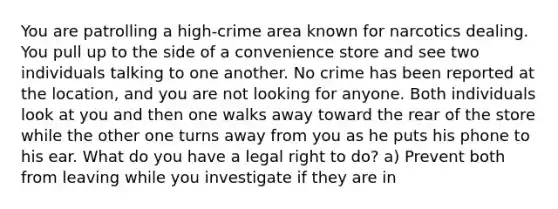 You are patrolling a high-crime area known for narcotics dealing. You pull up to the side of a convenience store and see two individuals talking to one another. No crime has been reported at the location, and you are not looking for anyone. Both individuals look at you and then one walks away toward the rear of the store while the other one turns away from you as he puts his phone to his ear. What do you have a legal right to do? a) Prevent both from leaving while you investigate if they are in