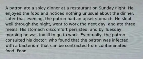 A patron ate a spicy dinner at a restaurant on Sunday night. He enjoyed the food and noticed nothing unusual about the dinner. Later that evening, the patron had an upset stomach. He slept well through the night, went to work the next day, and ate three meals. His stomach discomfort persisted, and by Tuesday morning he was too ill to go to work. Eventually, the patron consulted his doctor, who found that the patron was infected with a bacterium that can be contracted from contaminated food. Food