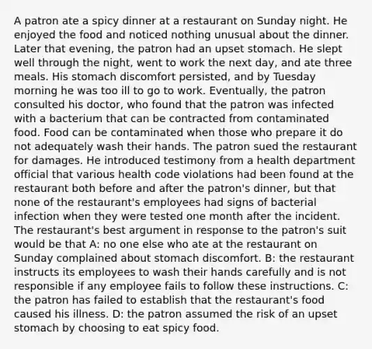 A patron ate a spicy dinner at a restaurant on Sunday night. He enjoyed the food and noticed nothing unusual about the dinner. Later that evening, the patron had an upset stomach. He slept well through the night, went to work the next day, and ate three meals. His stomach discomfort persisted, and by Tuesday morning he was too ill to go to work. Eventually, the patron consulted his doctor, who found that the patron was infected with a bacterium that can be contracted from contaminated food. Food can be contaminated when those who prepare it do not adequately wash their hands. The patron sued the restaurant for damages. He introduced testimony from a health department official that various health code violations had been found at the restaurant both before and after the patron's dinner, but that none of the restaurant's employees had signs of bacterial infection when they were tested one month after the incident. The restaurant's best argument in response to the patron's suit would be that A: no one else who ate at the restaurant on Sunday complained about stomach discomfort. B: the restaurant instructs its employees to wash their hands carefully and is not responsible if any employee fails to follow these instructions. C: the patron has failed to establish that the restaurant's food caused his illness. D: the patron assumed the risk of an upset stomach by choosing to eat spicy food.