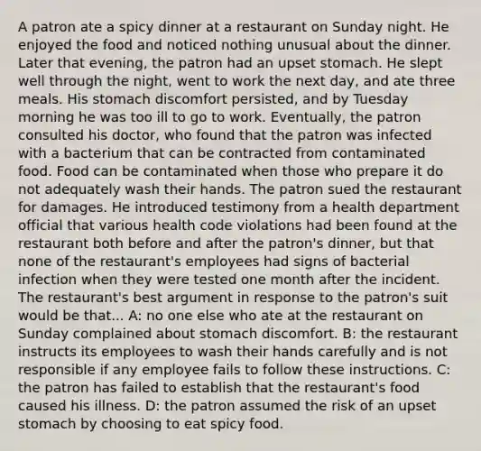 A patron ate a spicy dinner at a restaurant on Sunday night. He enjoyed the food and noticed nothing unusual about the dinner. Later that evening, the patron had an upset stomach. He slept well through the night, went to work the next day, and ate three meals. His stomach discomfort persisted, and by Tuesday morning he was too ill to go to work. Eventually, the patron consulted his doctor, who found that the patron was infected with a bacterium that can be contracted from contaminated food. Food can be contaminated when those who prepare it do not adequately wash their hands. The patron sued the restaurant for damages. He introduced testimony from a health department official that various health code violations had been found at the restaurant both before and after the patron's dinner, but that none of the restaurant's employees had signs of bacterial infection when they were tested one month after the incident. The restaurant's best argument in response to the patron's suit would be that... A: no one else who ate at the restaurant on Sunday complained about stomach discomfort. B: the restaurant instructs its employees to wash their hands carefully and is not responsible if any employee fails to follow these instructions. C: the patron has failed to establish that the restaurant's food caused his illness. D: the patron assumed the risk of an upset stomach by choosing to eat spicy food.