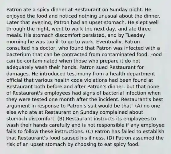 Patron ate a spicy dinner at Restaurant on Sunday night. He enjoyed the food and noticed nothing unusual about the dinner. Later that evening, Patron had an upset stomach. He slept well through the night, went to work the next day, and ate three meals. His stomach discomfort persisted, and by Tuesday morning he was too ill to go to work. Eventually, Patron consulted his doctor, who found that Patron was infected with a bacterium that can be contracted from contaminated food. Food can be contaminated when those who prepare it do not adequately wash their hands. Patron sued Restaurant for damages. He introduced testimony from a health department official that various health code violations had been found at Restaurant both before and after Patron's dinner, but that none of Restaurant's employees had signs of bacterial infection when they were tested one month after the incident. Restaurant's best argument in response to Patron's suit would be that" (A) no one else who ate at Restaurant on Sunday complained about stomach discomfort. (B) Restaurant instructs its employees to wash their hands carefully and is not responsible if any employee fails to follow these instructions. (C) Patron has failed to establish that Restaurant's food caused his illness. (D) Patron assumed the risk of an upset stomach by choosing to eat spicy food.