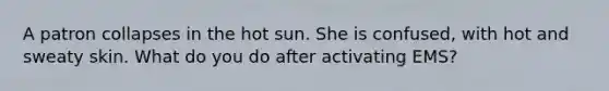 A patron collapses in the hot sun. She is confused, with hot and sweaty skin. What do you do after activating EMS?