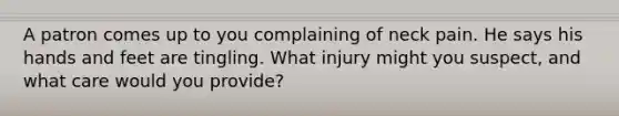 A patron comes up to you complaining of neck pain. He says his hands and feet are tingling. What injury might you suspect, and what care would you provide?