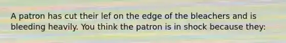 A patron has cut their lef on the edge of the bleachers and is bleeding heavily. You think the patron is in shock because they: