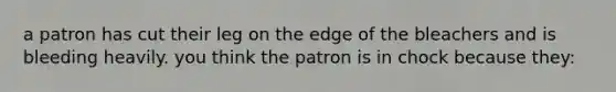 a patron has cut their leg on the edge of the bleachers and is bleeding heavily. you think the patron is in chock because they: