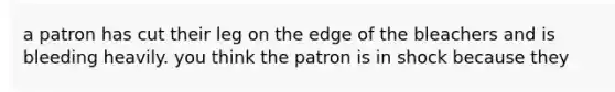 a patron has cut their leg on the edge of the bleachers and is bleeding heavily. you think the patron is in shock because they