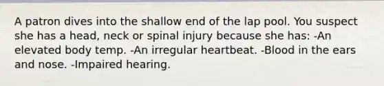 A patron dives into the shallow end of the lap pool. You suspect she has a head, neck or spinal injury because she has: -An elevated body temp. -An irregular heartbeat. -Blood in the ears and nose. -Impaired hearing.