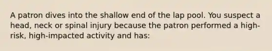 A patron dives into the shallow end of the lap pool. You suspect a head, neck or spinal injury because the patron performed a high-risk, high-impacted activity and has: