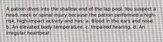 A patron dives into the shallow end of the lap pool. You suspect a head, neck or spinal injury because the patron performed a high-risk, high-impact activity and has: a. Blood in the ears and nose. b. An elevated body temperature. c. Impaired hearing. d. An irregular heartbeat