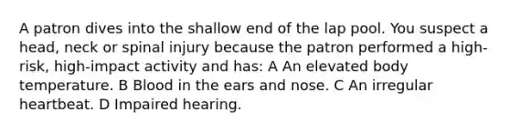 A patron dives into the shallow end of the lap pool. You suspect a head, neck or spinal injury because the patron performed a high-risk, high-impact activity and has: A An elevated body temperature. B Blood in the ears and nose. C An irregular heartbeat. D Impaired hearing.