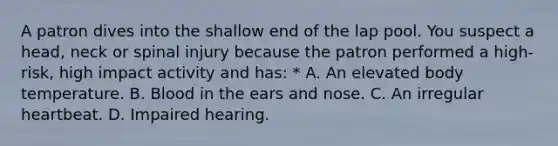 A patron dives into the shallow end of the lap pool. You suspect a head, neck or spinal injury because the patron performed a high-risk, high impact activity and has: * A. An elevated body temperature. B. Blood in the ears and nose. C. An irregular heartbeat. D. Impaired hearing.