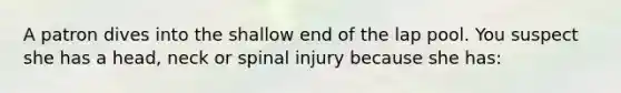 A patron dives into the shallow end of the lap pool. You suspect she has a head, neck or spinal injury because she has: