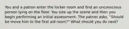 You and a patron enter the locker room and find an unconscious person lying on the floor. You size up the scene and then you begin performing an initial assessment. The patron asks, "Should be move him to the first aid room?" What should you do next?