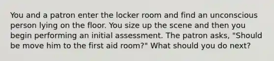 You and a patron enter the locker room and find an unconscious person lying on the floor. You size up the scene and then you begin performing an initial assessment. The patron asks, "Should be move him to the first aid room?" What should you do next?