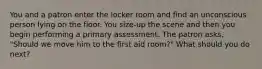 You and a patron enter the locker room and find an unconscious person lying on the floor. You size-up the scene and then you begin performing a primary assessment. The patron asks, "Should we move him to the first aid room?" What should you do next?