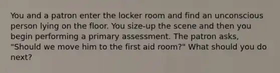 You and a patron enter the locker room and find an unconscious person lying on the floor. You size-up the scene and then you begin performing a primary assessment. The patron asks, "Should we move him to the first aid room?" What should you do next?