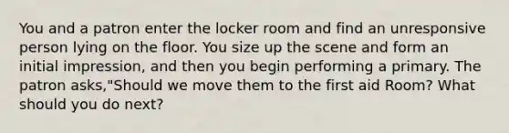 You and a patron enter the locker room and find an unresponsive person lying on the floor. You size up the scene and form an initial impression, and then you begin performing a primary. The patron asks,"Should we move them to the first aid Room? What should you do next?