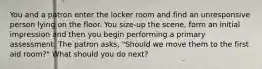 You and a patron enter the locker room and find an unresponsive person lying on the floor. You size-up the scene, form an initial impression and then you begin performing a primary assessment. The patron asks, "Should we move them to the first aid room?" What should you do next?