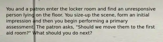 You and a patron enter the locker room and find an unresponsive person lying on the floor. You size-up the scene, form an initial impression and then you begin performing a primary assessment. The patron asks, "Should we move them to the first aid room?" What should you do next?