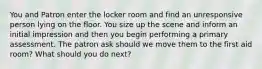 You and Patron enter the locker room and find an unresponsive person lying on the floor. You size up the scene and inform an initial impression and then you begin performing a primary assessment. The patron ask should we move them to the first aid room? What should you do next?