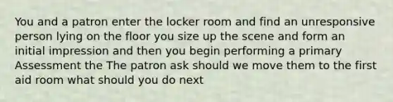 You and a patron enter the locker room and find an unresponsive person lying on the floor you size up the scene and form an initial impression and then you begin performing a primary Assessment the The patron ask should we move them to the first aid room what should you do next