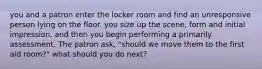 you and a patron enter the locker room and find an unresponsive person lying on the floor. you size up the scene, form and initial impression, and then you begin performing a primarily assessment. The patron ask, "should we move them to the first aid room?" what should you do next?