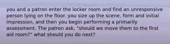 you and a patron enter the locker room and find an unresponsive person lying on the floor. you size up the scene, form and initial impression, and then you begin performing a primarily assessment. The patron ask, "should we move them to the first aid room?" what should you do next?