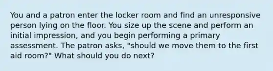 You and a patron enter the locker room and find an unresponsive person lying on the floor. You size up the scene and perform an initial impression, and you begin performing a primary assessment. The patron asks, "should we move them to the first aid room?" What should you do next?