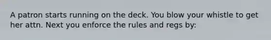 A patron starts running on the deck. You blow your whistle to get her attn. Next you enforce the rules and regs by: