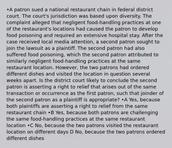 •A patron sued a national restaurant chain in federal district court. The court's jurisdiction was based upon diversity. The complaint alleged that negligent food-handling practices at one of the restaurant's locations had caused the patron to develop food poisoning and required an extensive hospital stay. After the case received local media attention, a second patron sought to join the lawsuit as a plaintiff. The second patron had also suffered food poisoning, which the second patron attributed to similarly negligent food-handling practices at the same restaurant location. However, the two patrons had ordered different dishes and visited the location in question several weeks apart. Is the district court likely to conclude the second patron is asserting a right to relief that arises out of the same transaction or occurrence as the first patron, such that joinder of the second patron as a plaintiff is appropriate? •A Yes, because both plaintiffs are asserting a right to relief from the same restaurant chain •B Yes, because both patrons are challenging the same food-handling practices at the same restaurant location •C No, because the two patrons visited the restaurant location on different days D No, because the two patrons ordered different dishes