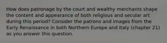 How does patronage by the court and wealthy merchants shape the content and appearance of both religious and secular art during this period? Consider the patrons and images from the Early Renaissance in both Northern Europe and Italy (chapter 21) as you answer this question.