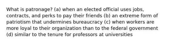 What is patronage? (a) when an elected official uses jobs, contracts, and perks to pay their friends (b) an extreme form of patriotism that undermines bureaucracy (c) when workers are more loyal to their organization than to the federal government (d) similar to the tenure for professors at universities