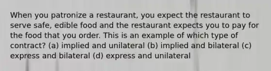 When you patronize a restaurant, you expect the restaurant to serve safe, edible food and the restaurant expects you to pay for the food that you order. This is an example of which type of contract? (a) implied and unilateral (b) implied and bilateral (c) express and bilateral (d) express and unilateral